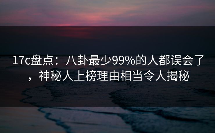 17c盘点：八卦最少99%的人都误会了，神秘人上榜理由相当令人揭秘