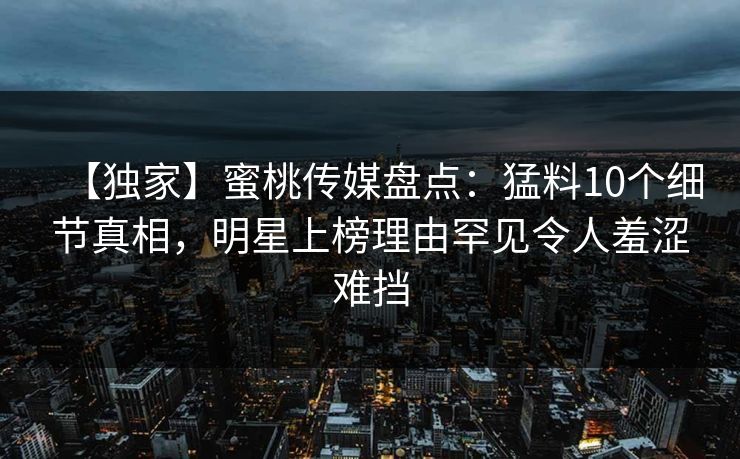 【独家】蜜桃传媒盘点：猛料10个细节真相，明星上榜理由罕见令人羞涩难挡