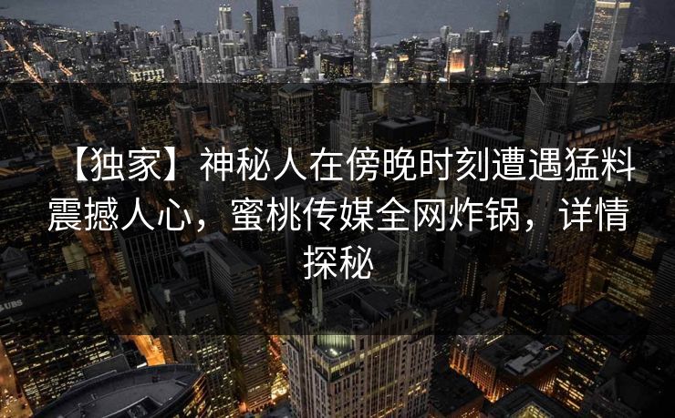 【独家】神秘人在傍晚时刻遭遇猛料 震撼人心，蜜桃传媒全网炸锅，详情探秘
