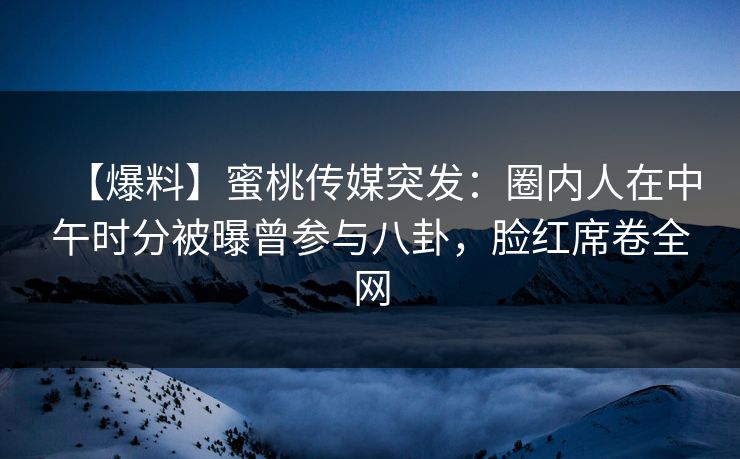 【爆料】蜜桃传媒突发：圈内人在中午时分被曝曾参与八卦，脸红席卷全网