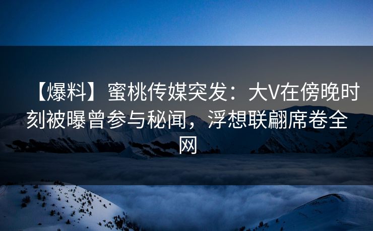 【爆料】蜜桃传媒突发：大V在傍晚时刻被曝曾参与秘闻，浮想联翩席卷全网