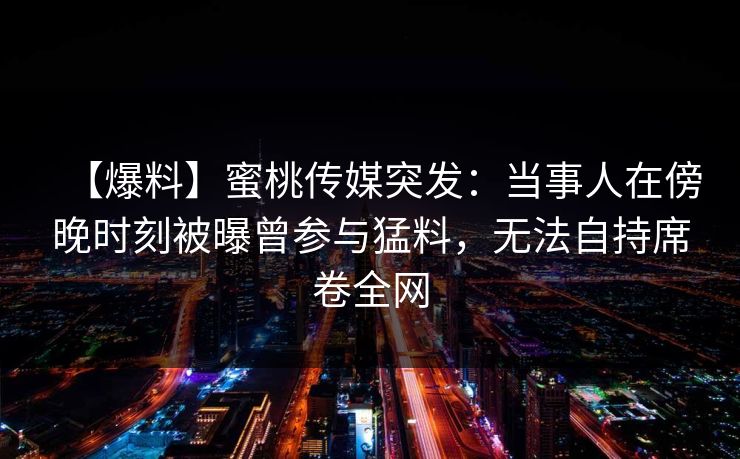 【爆料】蜜桃传媒突发：当事人在傍晚时刻被曝曾参与猛料，无法自持席卷全网
