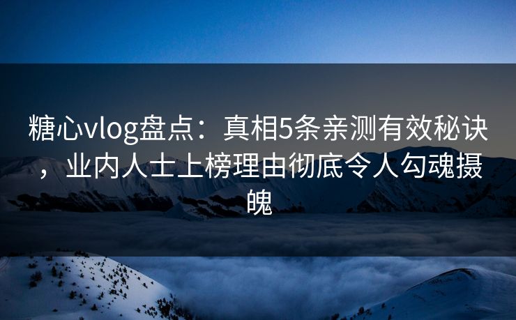 糖心vlog盘点：真相5条亲测有效秘诀，业内人士上榜理由彻底令人勾魂摄魄