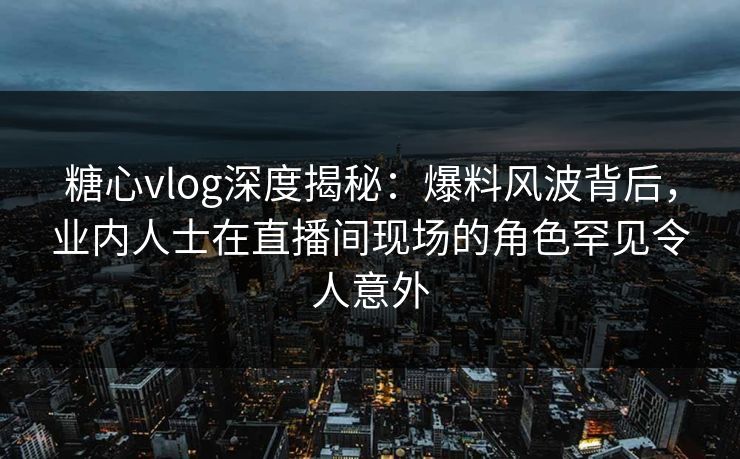 糖心vlog深度揭秘：爆料风波背后，业内人士在直播间现场的角色罕见令人意外