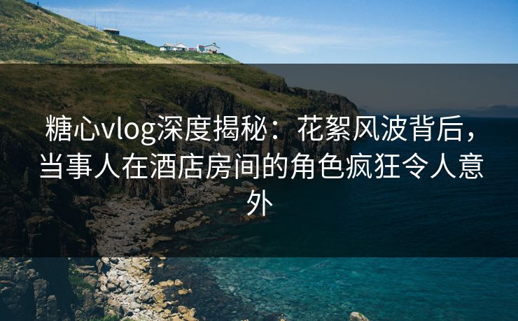 糖心vlog深度揭秘：花絮风波背后，当事人在酒店房间的角色疯狂令人意外