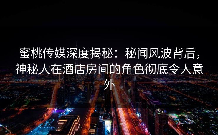 蜜桃传媒深度揭秘：秘闻风波背后，神秘人在酒店房间的角色彻底令人意外