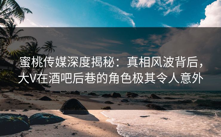 蜜桃传媒深度揭秘：真相风波背后，大V在酒吧后巷的角色极其令人意外