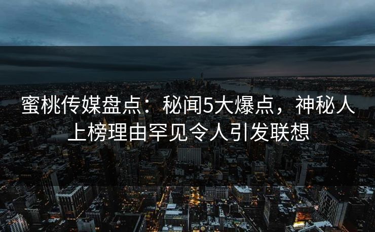 蜜桃传媒盘点：秘闻5大爆点，神秘人上榜理由罕见令人引发联想