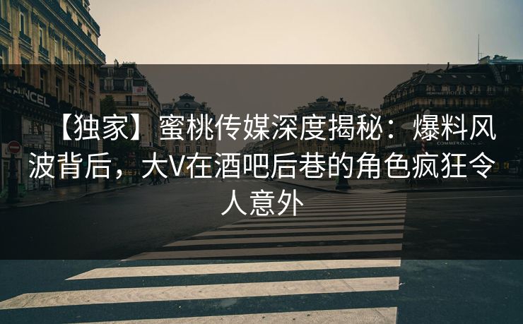 【独家】蜜桃传媒深度揭秘：爆料风波背后，大V在酒吧后巷的角色疯狂令人意外