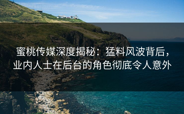 蜜桃传媒深度揭秘：猛料风波背后，业内人士在后台的角色彻底令人意外