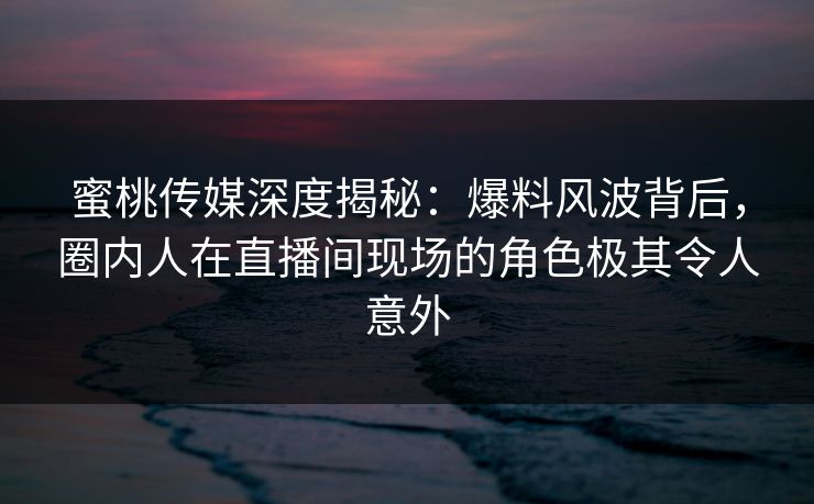 蜜桃传媒深度揭秘：爆料风波背后，圈内人在直播间现场的角色极其令人意外