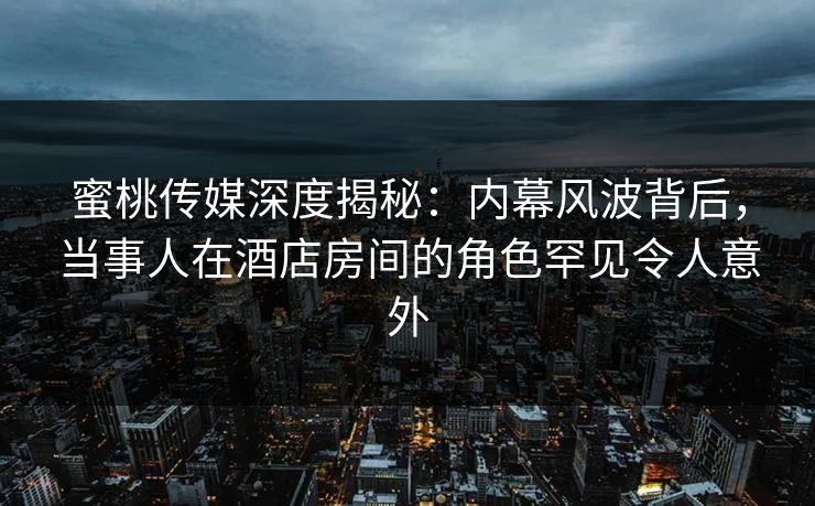 蜜桃传媒深度揭秘：内幕风波背后，当事人在酒店房间的角色罕见令人意外