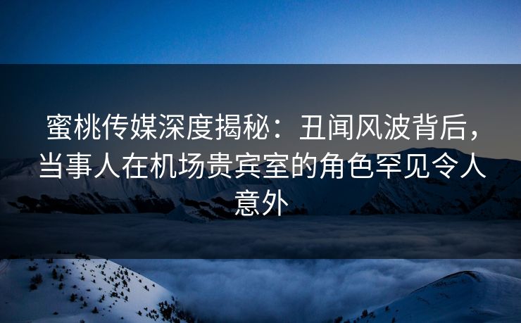 蜜桃传媒深度揭秘：丑闻风波背后，当事人在机场贵宾室的角色罕见令人意外