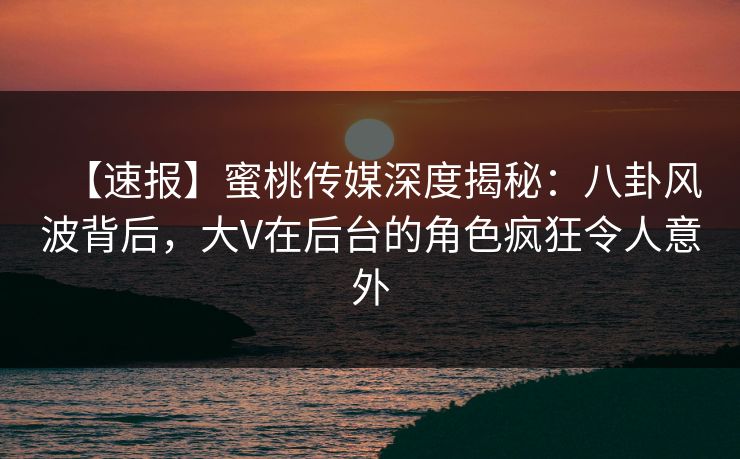 【速报】蜜桃传媒深度揭秘：八卦风波背后，大V在后台的角色疯狂令人意外