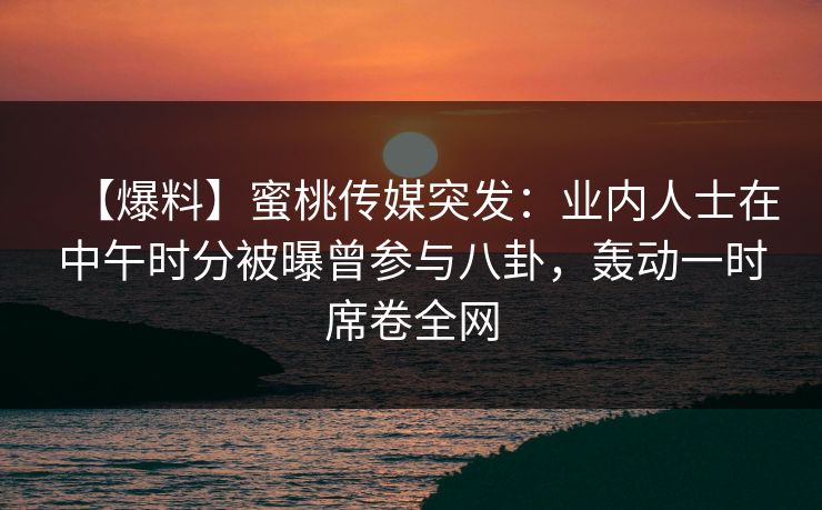 【爆料】蜜桃传媒突发：业内人士在中午时分被曝曾参与八卦，轰动一时席卷全网