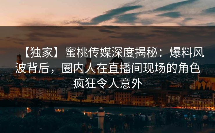 【独家】蜜桃传媒深度揭秘：爆料风波背后，圈内人在直播间现场的角色疯狂令人意外