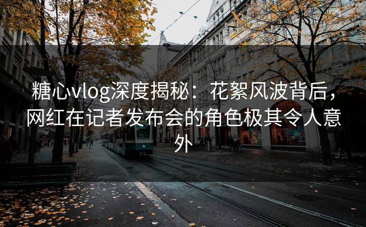 糖心vlog深度揭秘：花絮风波背后，网红在记者发布会的角色极其令人意外