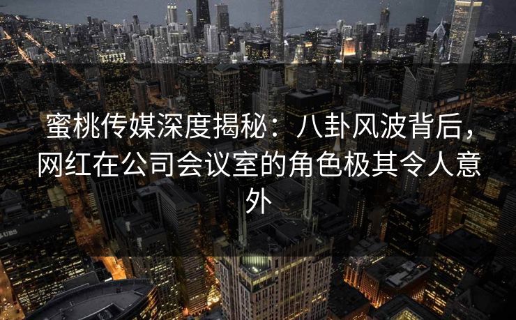 蜜桃传媒深度揭秘：八卦风波背后，网红在公司会议室的角色极其令人意外