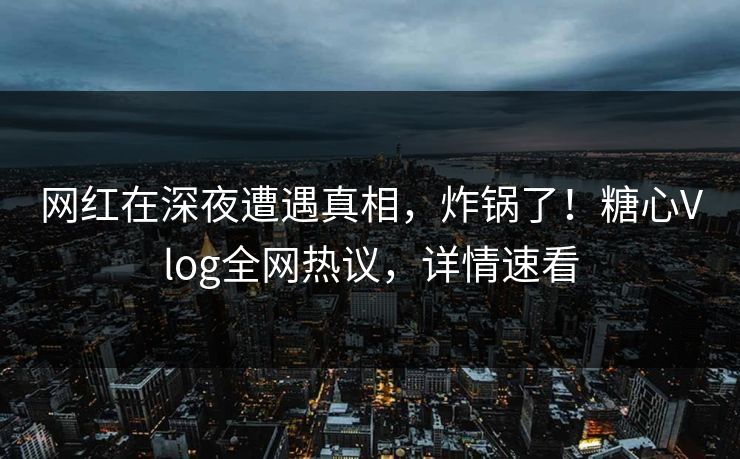 网红在深夜遭遇真相，炸锅了！糖心Vlog全网热议，详情速看