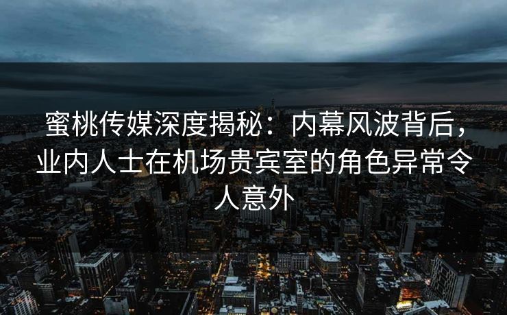 蜜桃传媒深度揭秘：内幕风波背后，业内人士在机场贵宾室的角色异常令人意外