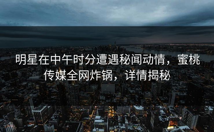 明星在中午时分遭遇秘闻动情，蜜桃传媒全网炸锅，详情揭秘