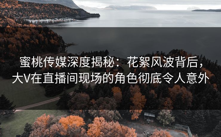 蜜桃传媒深度揭秘：花絮风波背后，大V在直播间现场的角色彻底令人意外