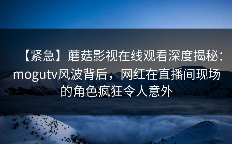 【紧急】蘑菇影视在线观看深度揭秘：mogutv风波背后，网红在直播间现场的角色疯狂令人意外