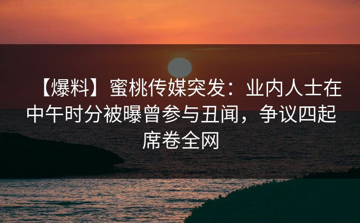 【爆料】蜜桃传媒突发：业内人士在中午时分被曝曾参与丑闻，争议四起席卷全网