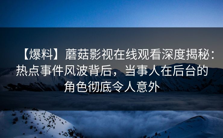 【爆料】蘑菇影视在线观看深度揭秘：热点事件风波背后，当事人在后台的角色彻底令人意外
