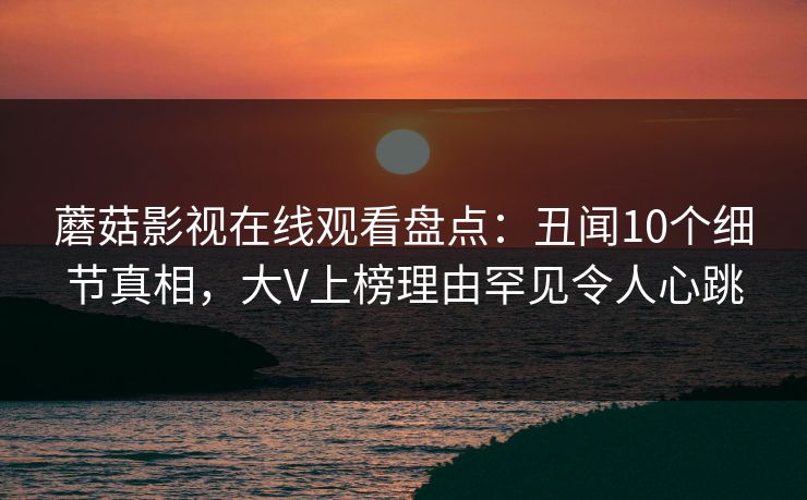 蘑菇影视在线观看盘点：丑闻10个细节真相，大V上榜理由罕见令人心跳