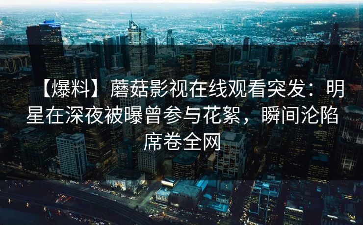 【爆料】蘑菇影视在线观看突发：明星在深夜被曝曾参与花絮，瞬间沦陷席卷全网