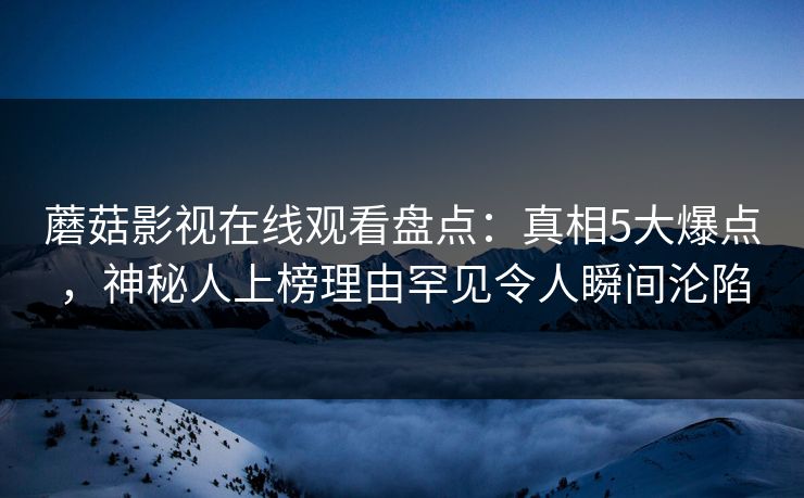 蘑菇影视在线观看盘点：真相5大爆点，神秘人上榜理由罕见令人瞬间沦陷