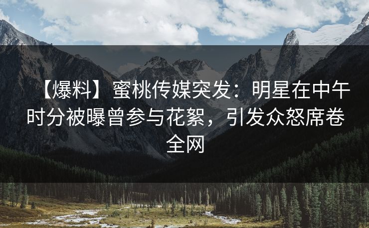 【爆料】蜜桃传媒突发：明星在中午时分被曝曾参与花絮，引发众怒席卷全网