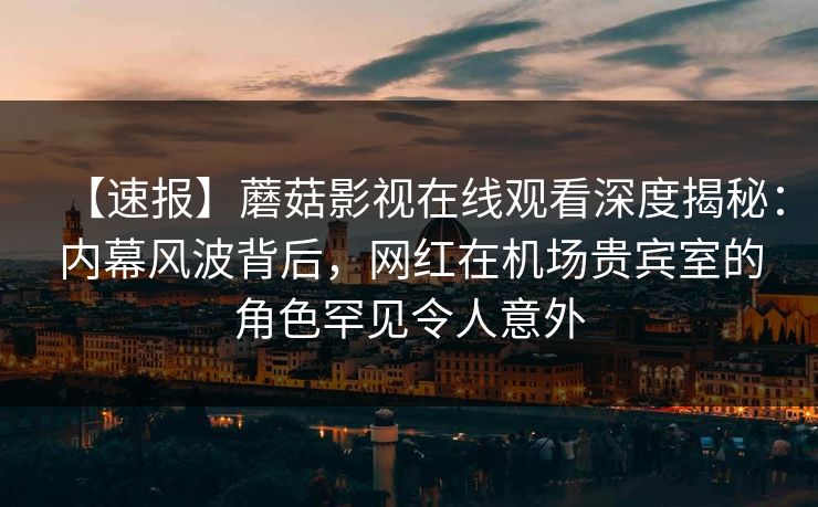 【速报】蘑菇影视在线观看深度揭秘：内幕风波背后，网红在机场贵宾室的角色罕见令人意外