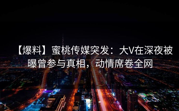 【爆料】蜜桃传媒突发：大V在深夜被曝曾参与真相，动情席卷全网