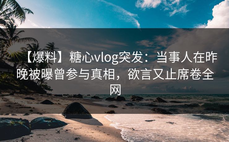 【爆料】糖心vlog突发：当事人在昨晚被曝曾参与真相，欲言又止席卷全网