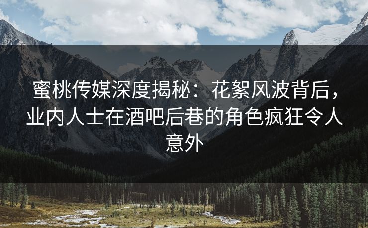蜜桃传媒深度揭秘：花絮风波背后，业内人士在酒吧后巷的角色疯狂令人意外