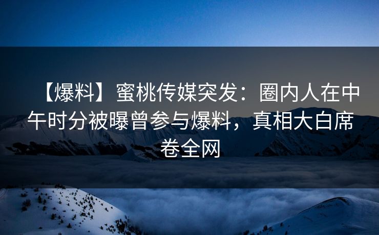 【爆料】蜜桃传媒突发：圈内人在中午时分被曝曾参与爆料，真相大白席卷全网