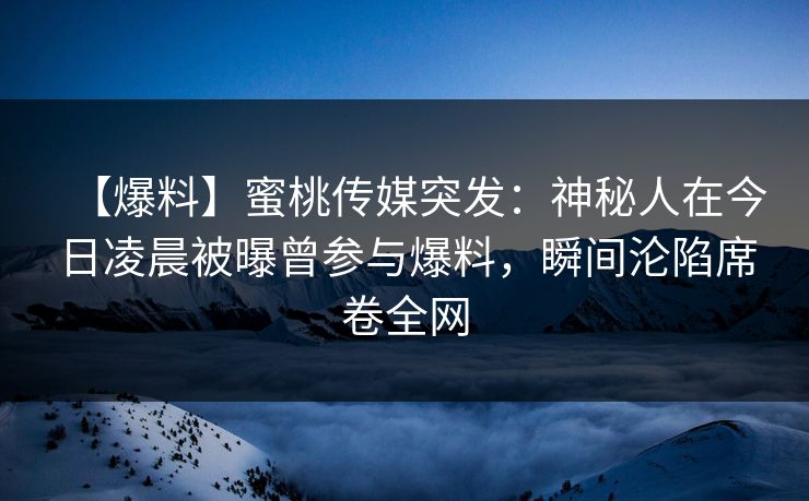 【爆料】蜜桃传媒突发：神秘人在今日凌晨被曝曾参与爆料，瞬间沦陷席卷全网
