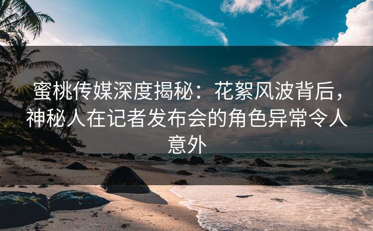 蜜桃传媒深度揭秘：花絮风波背后，神秘人在记者发布会的角色异常令人意外