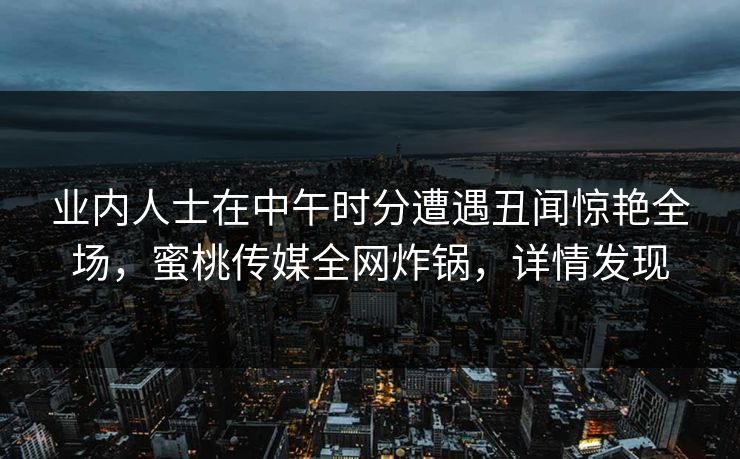 业内人士在中午时分遭遇丑闻惊艳全场，蜜桃传媒全网炸锅，详情发现