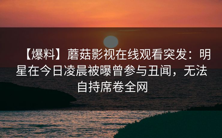 【爆料】蘑菇影视在线观看突发：明星在今日凌晨被曝曾参与丑闻，无法自持席卷全网