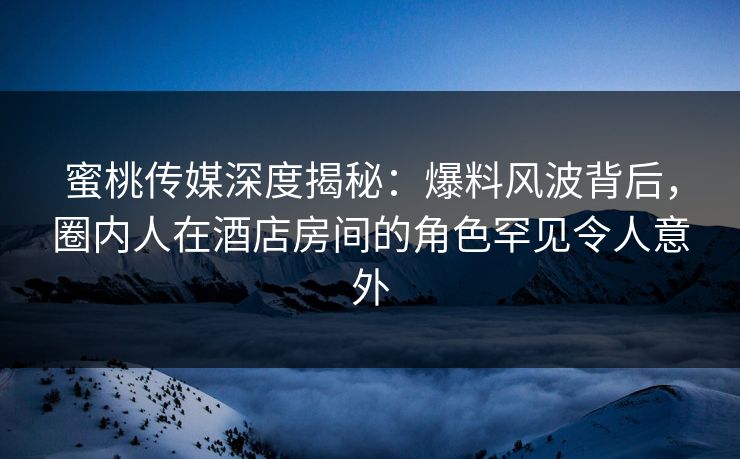 蜜桃传媒深度揭秘：爆料风波背后，圈内人在酒店房间的角色罕见令人意外