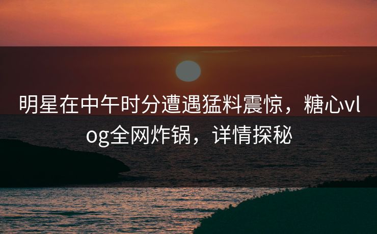 明星在中午时分遭遇猛料震惊，糖心vlog全网炸锅，详情探秘