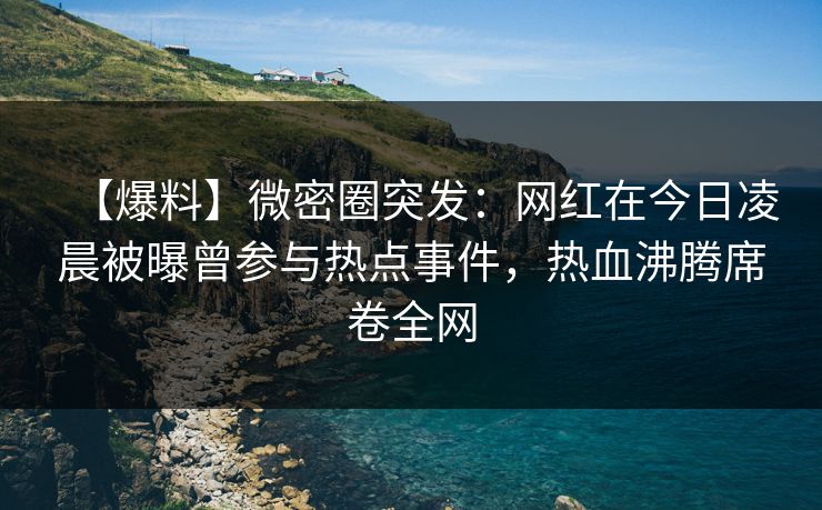 【爆料】微密圈突发：网红在今日凌晨被曝曾参与热点事件，热血沸腾席卷全网