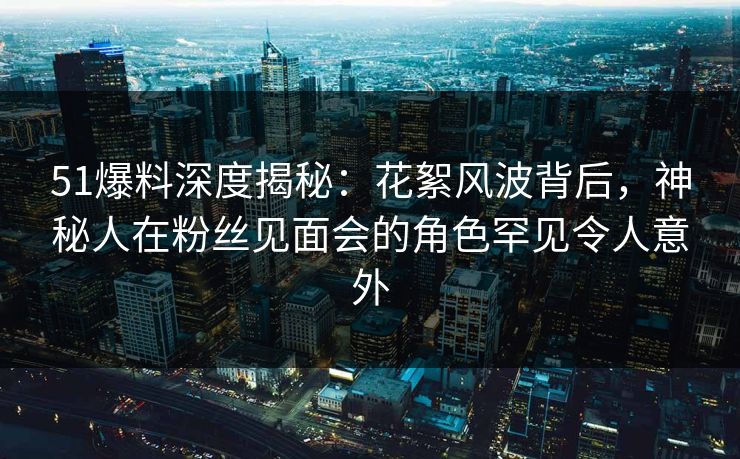 51爆料深度揭秘：花絮风波背后，神秘人在粉丝见面会的角色罕见令人意外