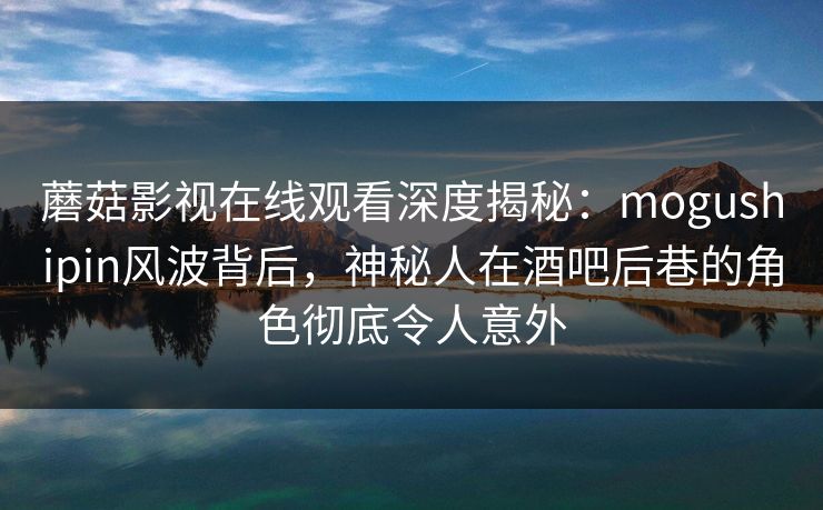 蘑菇影视在线观看深度揭秘：mogushipin风波背后，神秘人在酒吧后巷的角色彻底令人意外