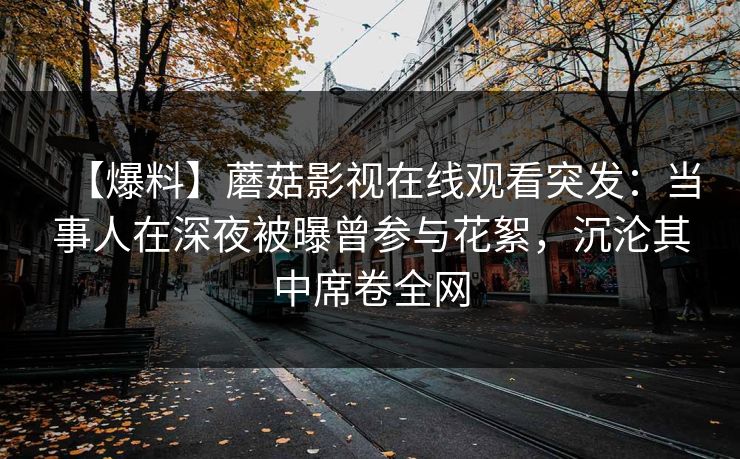【爆料】蘑菇影视在线观看突发：当事人在深夜被曝曾参与花絮，沉沦其中席卷全网
