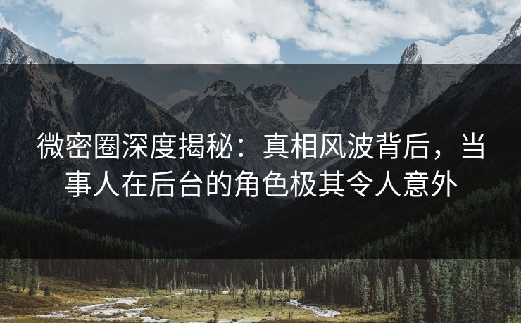 微密圈深度揭秘：真相风波背后，当事人在后台的角色极其令人意外