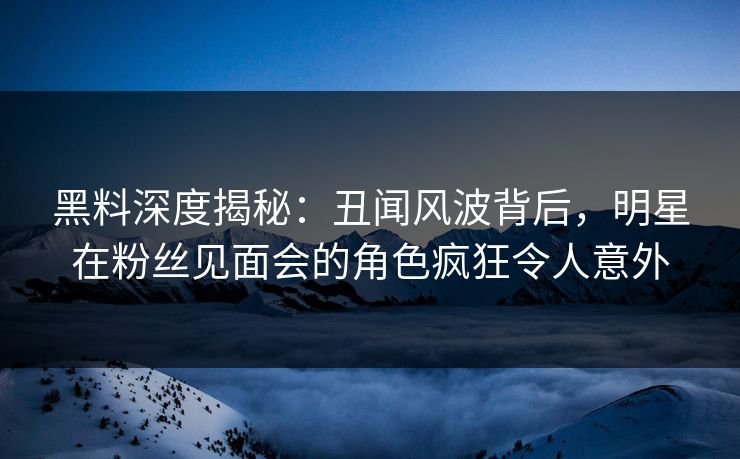 黑料深度揭秘：丑闻风波背后，明星在粉丝见面会的角色疯狂令人意外